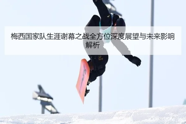 梅西国家队生涯谢幕之战全方位深度展望与未来影响解析